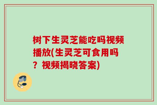 树下生灵芝能吃吗视频播放(生灵芝可食用吗？视频揭晓答案)