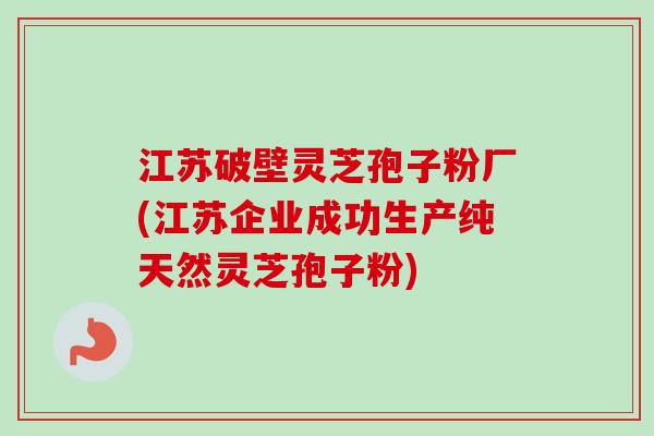 江苏破壁灵芝孢子粉厂(江苏企业成功生产纯天然灵芝孢子粉)