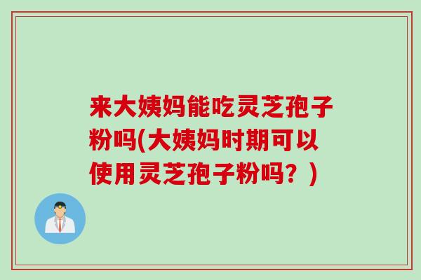 来大姨妈能吃灵芝孢子粉吗(大姨妈时期可以使用灵芝孢子粉吗？)