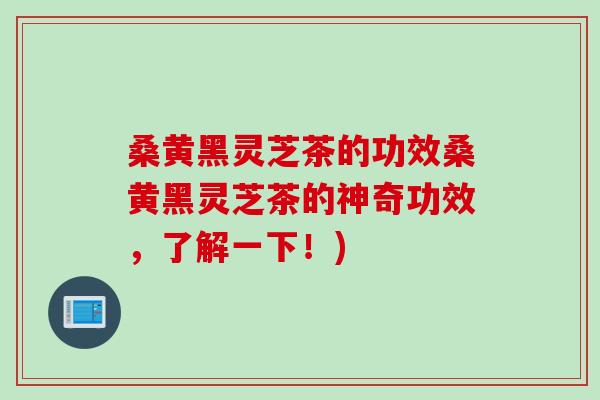 桑黄黑灵芝茶的功效桑黄黑灵芝茶的神奇功效，了解一下！)