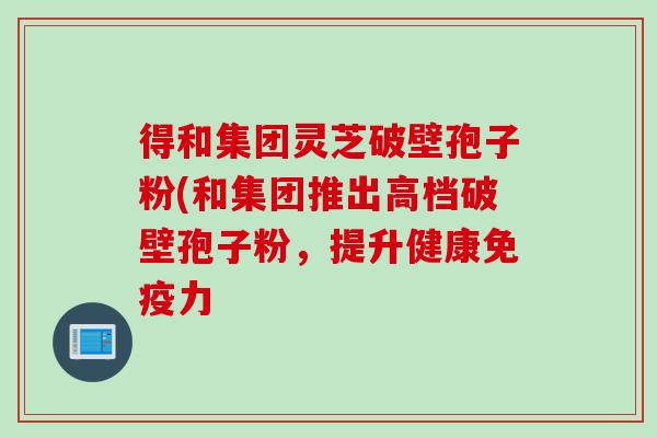 得和集团灵芝破壁孢子粉(和集团推出高档破壁孢子粉，提升健康免疫力