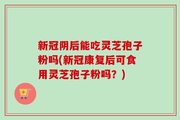 新冠阴后能吃灵芝孢子粉吗(新冠康复后可食用灵芝孢子粉吗？)