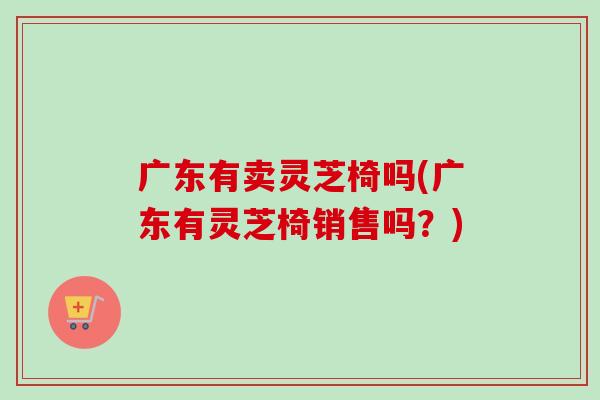 广东有卖灵芝椅吗(广东有灵芝椅销售吗？)