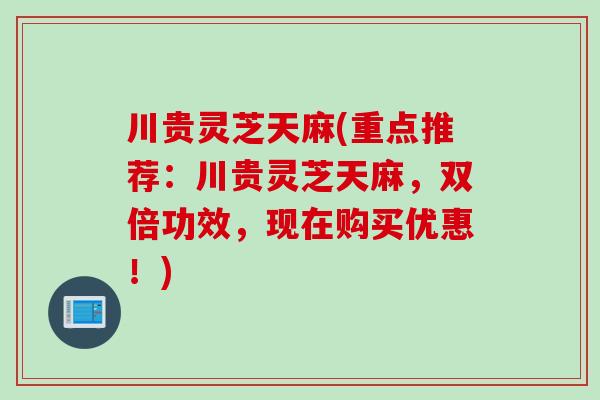 川贵灵芝天麻(重点推荐：川贵灵芝天麻，双倍功效，现在购买优惠！)