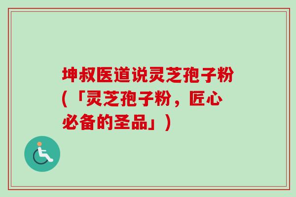 坤叔医道说灵芝孢子粉(「灵芝孢子粉，匠心必备的圣品」)