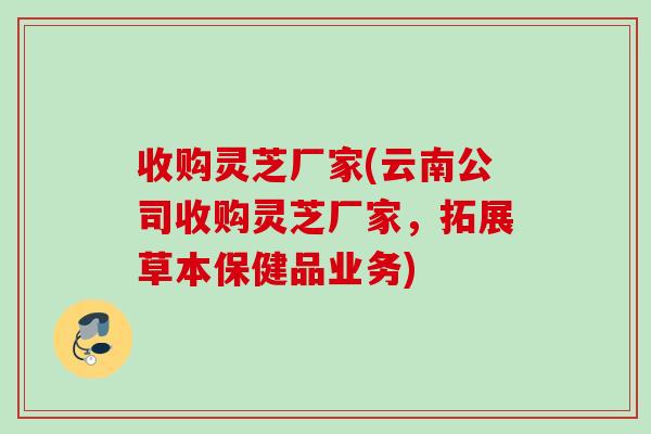 收购灵芝厂家(云南公司收购灵芝厂家,拓展草本保健品业务) 收购灵芝厂家(云南公司收购灵芝厂家,拓展草本保健品业务)