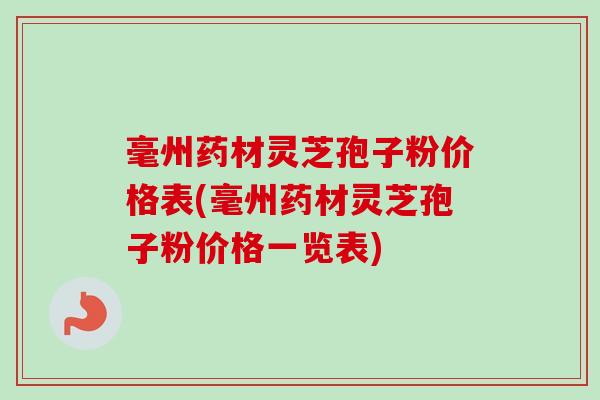 毫州药材灵芝孢子粉价格表(毫州药材灵芝孢子粉价格一览表)