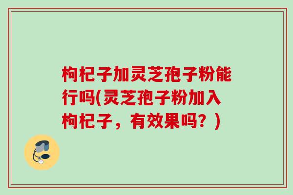 枸杞子加灵芝孢子粉能行吗(灵芝孢子粉加入枸杞子，有效果吗？)