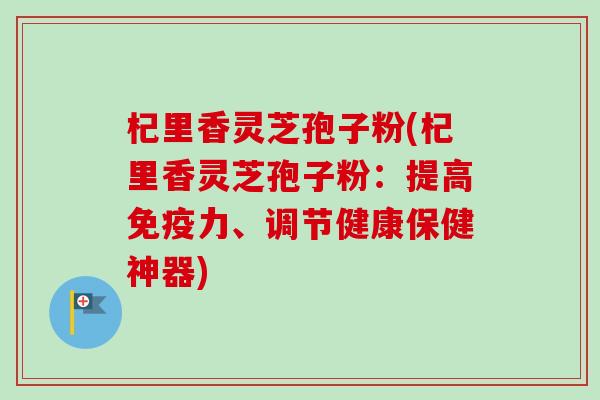 杞里香灵芝孢子粉(杞里香灵芝孢子粉：提高免疫力、调节健康保健神器)