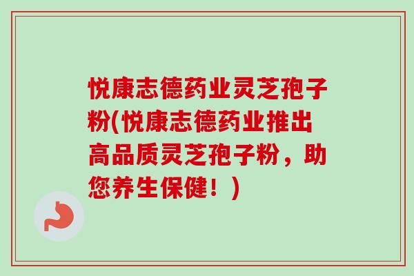 悦康志德药业灵芝孢子粉(悦康志德药业推出高品质灵芝孢子粉，助您养生保健！)