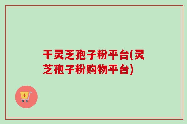 干灵芝孢子粉平台(灵芝孢子粉购物平台)