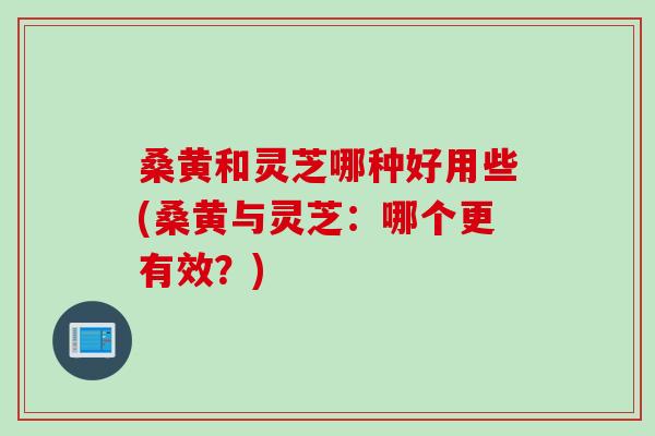 桑黄和灵芝哪种好用些(桑黄与灵芝:哪个更有效?) 桑黄和灵芝哪种好用些(桑黄与灵芝:哪个更有效?)