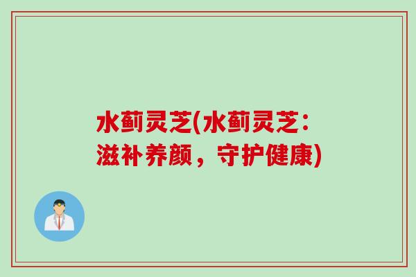 水蓟灵芝(水蓟灵芝：滋补养颜，守护健康)