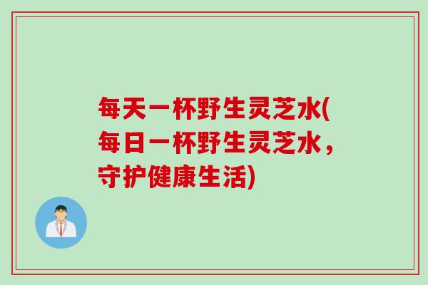 每天一杯野生灵芝水(每日一杯野生灵芝水，守护健康生活)