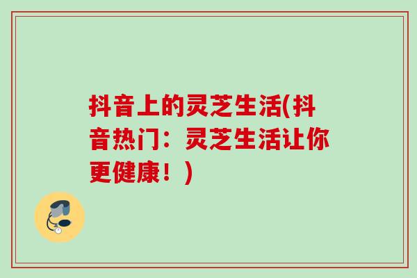 抖音上的灵芝生活(抖音热门：灵芝生活让你更健康！)