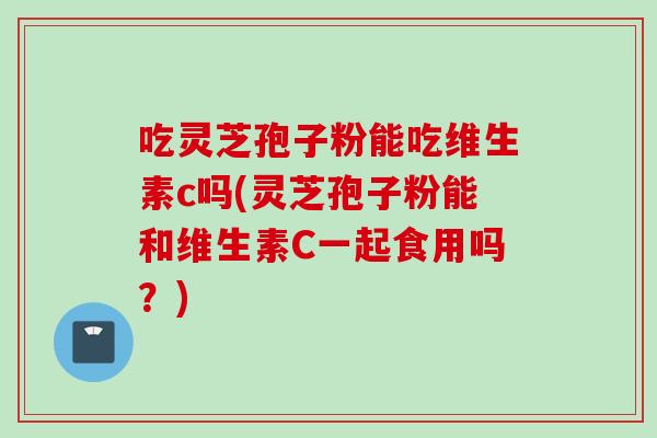 吃灵芝孢子粉能吃维生素c吗(灵芝孢子粉能和维生素C一起食用吗？)
