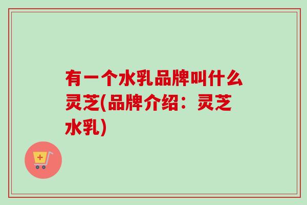 有一个水乳品牌叫什么灵芝(品牌介绍：灵芝水乳)