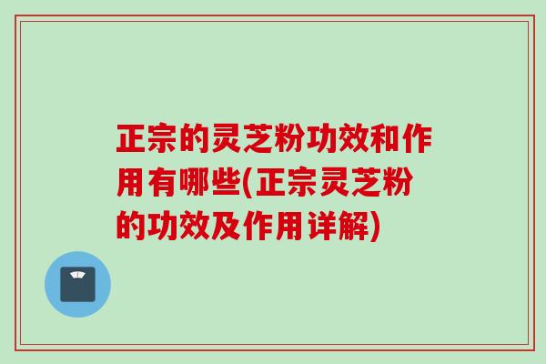 正宗的灵芝粉功效和作用有哪些(正宗灵芝粉的功效及作用详解)