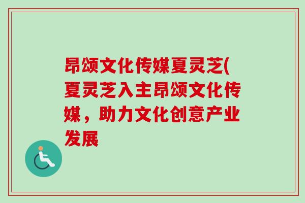 昂颂文化传媒夏灵芝(夏灵芝入主昂颂文化传媒，助力文化创意产业发展