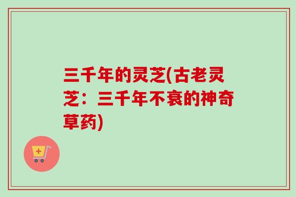 三千年的灵芝(古老灵芝：三千年不衰的神奇草药)