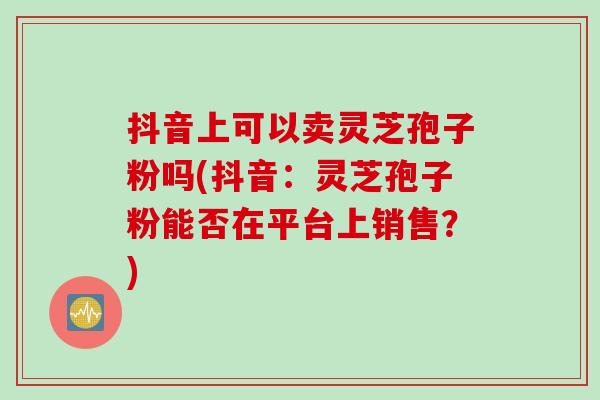 抖音上可以卖灵芝孢子粉吗(抖音：灵芝孢子粉能否在平台上销售？)