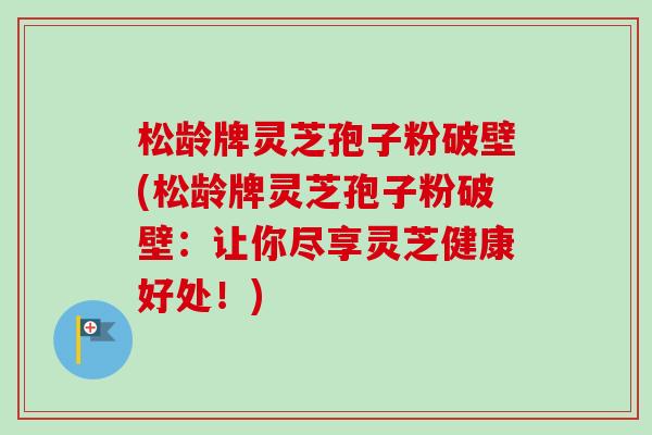 松龄牌灵芝孢子粉破壁(松龄牌灵芝孢子粉破壁：让你尽享灵芝健康好处！)