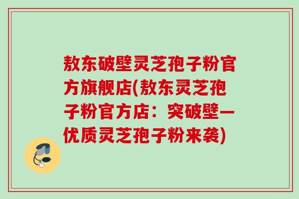 敖东破壁灵芝孢子粉官方旗舰店(敖东灵芝孢子粉官方店：突破壁—优质灵芝孢子粉来袭)