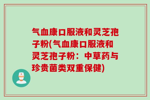 气血康口服液和灵芝孢子粉(气血康口服液和灵芝孢子粉：中草药与珍贵菌类双重保健)