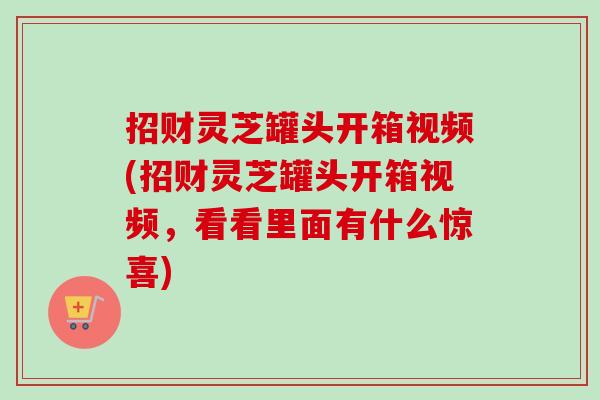 招财灵芝罐头开箱视频(招财灵芝罐头开箱视频,看看里面有什么惊喜) 招财灵芝罐头开箱视频(招财灵芝罐头开箱视频,看看里面有什么惊喜)