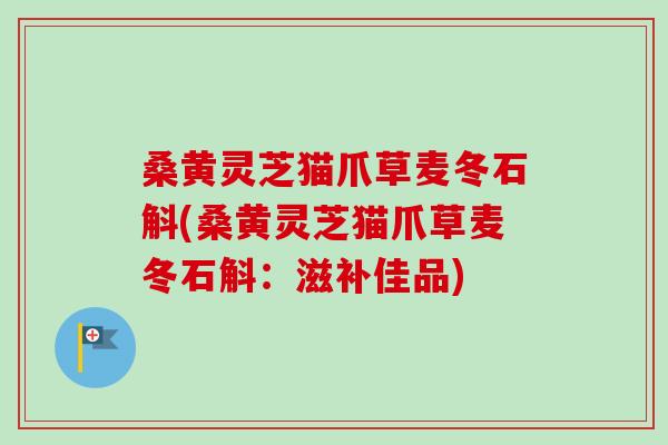 桑黄灵芝猫爪草麦冬石斛(桑黄灵芝猫爪草麦冬石斛：滋补佳品)