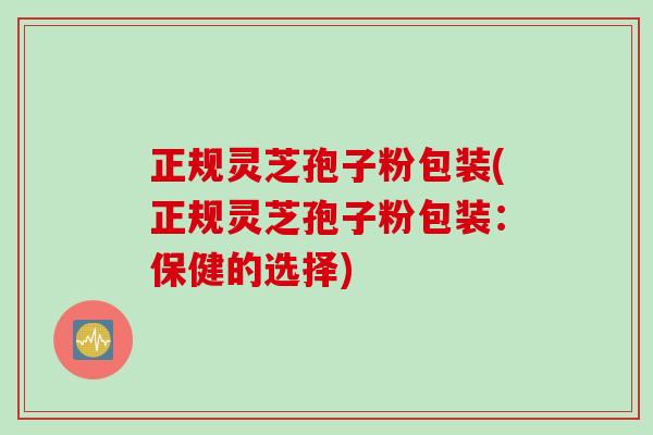 正规灵芝孢子粉包装(正规灵芝孢子粉包装：保健的选择)