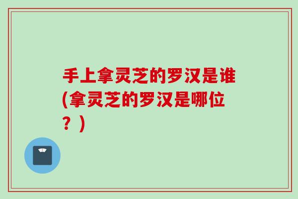 手上拿灵芝的罗汉是谁(拿灵芝的罗汉是哪位？)