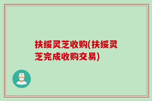 扶绥灵芝收购(扶绥灵芝完成收购交易)