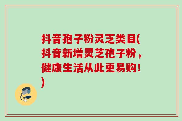 抖音孢子粉灵芝类目(抖音新增灵芝孢子粉，健康生活从此更易购！)