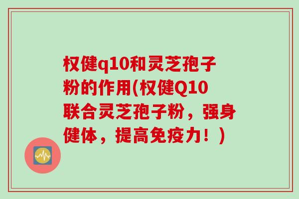 权健q10和灵芝孢子粉的作用(权健Q10联合灵芝孢子粉，强身健体，提高免疫力！)