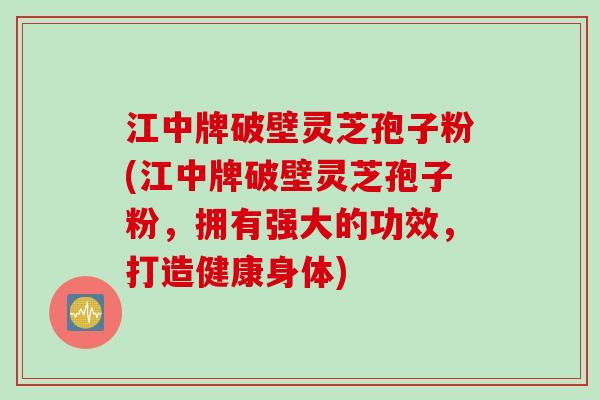 江中牌破壁灵芝孢子粉(江中牌破壁灵芝孢子粉，拥有强大的功效，打造健康身体)