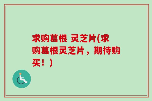 求购葛根 灵芝片(求购葛根灵芝片，期待购买！)