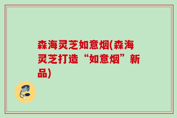 森海灵芝如意烟(森海灵芝打造“如意烟”新品)