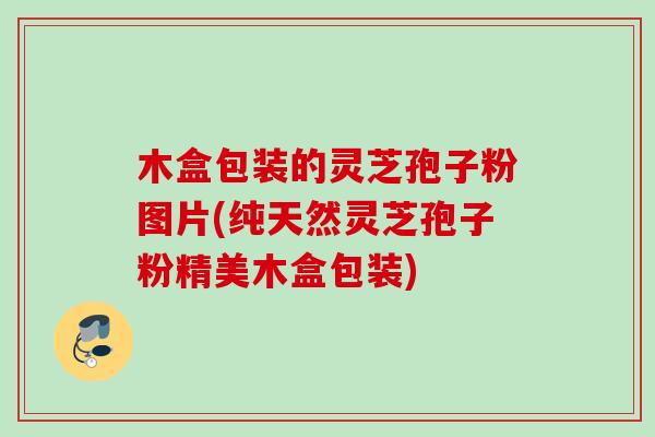 木盒包装的灵芝孢子粉图片(纯天然灵芝孢子粉精美木盒包装)