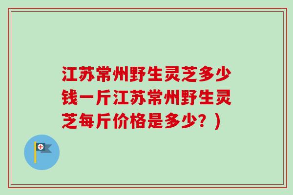 江苏常州野生灵芝多少钱一斤江苏常州野生灵芝每斤价格是多少？)