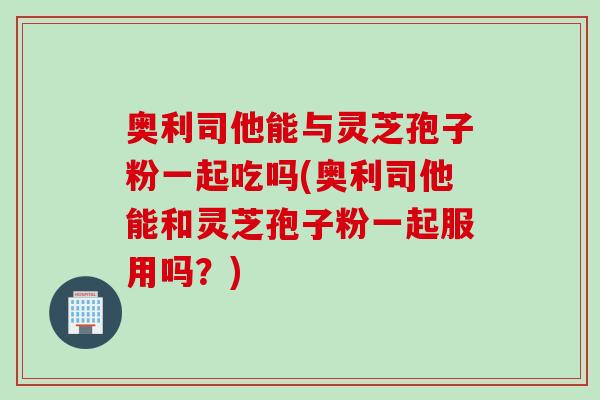 奥利司他能与灵芝孢子粉一起吃吗(奥利司他能和灵芝孢子粉一起服用吗?) 奥利司他能与灵芝孢子粉一起吃吗(奥利司他能和灵芝孢子粉一起服用吗?)