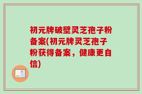 初元牌破壁灵芝孢子粉备案(初元牌灵芝孢子粉获得备案，健康更自信)