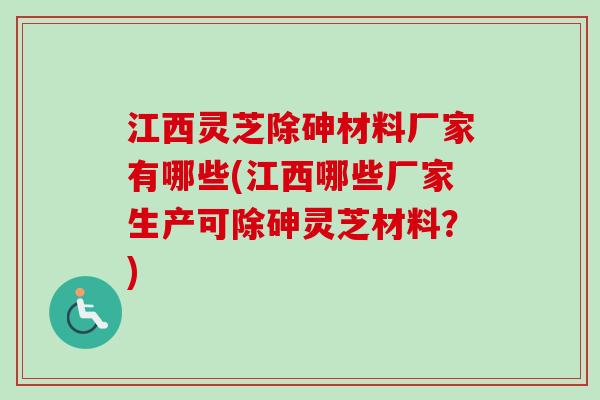 江西灵芝除砷材料厂家有哪些(江西哪些厂家生产可除砷灵芝材料？)