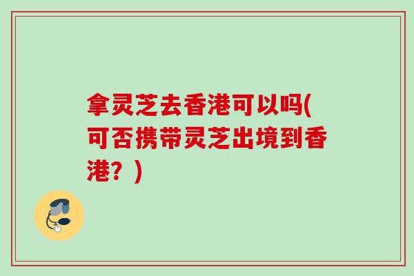 拿灵芝去香港可以吗(可否携带灵芝出境到香港？)