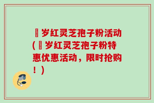 栢岁红灵芝孢子粉活动(栢岁红灵芝孢子粉特惠优惠活动，限时抢购！)