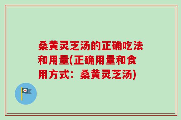 桑黄灵芝汤的正确吃法和用量(正确用量和食用方式：桑黄灵芝汤)
