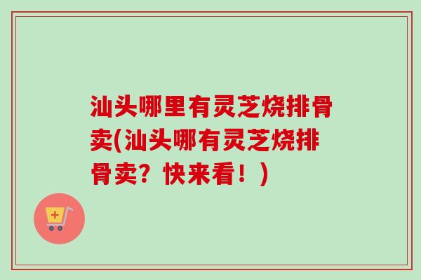 汕头哪里有灵芝烧排骨卖(汕头哪有灵芝烧排骨卖?快来看!) 汕头哪里有灵芝烧排骨卖(汕头哪有灵芝烧排骨卖?快来看!)