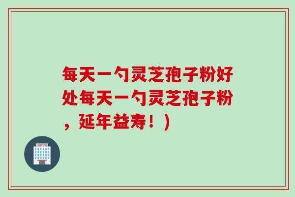 每天一勺灵芝孢子粉好处每天一勺灵芝孢子粉，延年益寿！)
