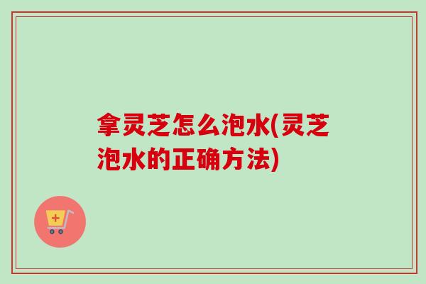 拿灵芝怎么泡水(灵芝泡水的正确方法)