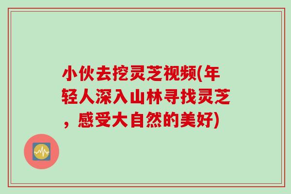 小伙去挖灵芝视频(年轻人深入山林寻找灵芝,感受大自然的美好) 小伙去挖灵芝视频(年轻人深入山林寻找灵芝,感受大自然的美好)